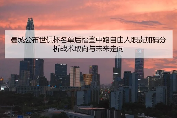 曼城公布世俱杯名单后福登中路自由人职责加码分析战术取向与未来走向