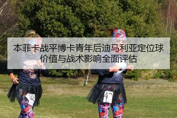 本菲卡战平博卡青年后迪马利亚定位球价值与战术影响全面评估